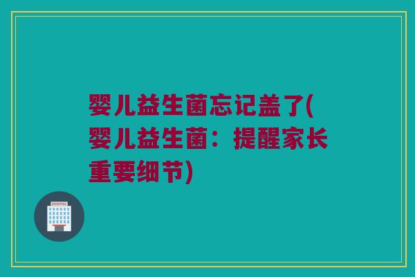 婴儿益生菌忘记盖了(婴儿益生菌：提醒家长重要细节)