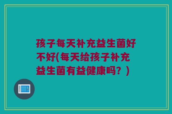 孩子每天补充益生菌好不好(每天给孩子补充益生菌有益健康吗？)