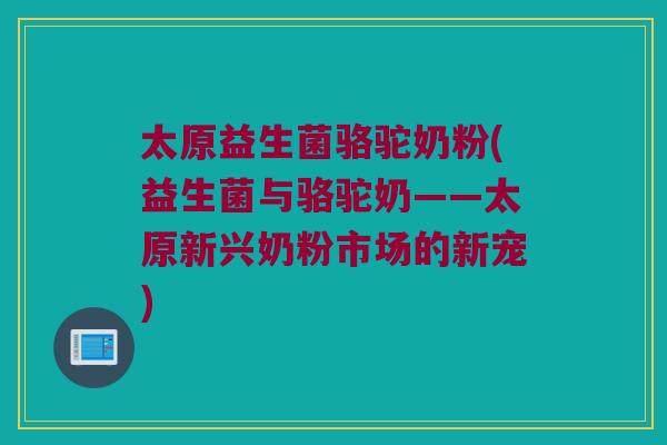 太原益生菌骆驼奶粉(益生菌与骆驼奶——太原新兴奶粉市场的新宠)
