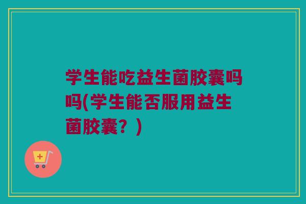 学生能吃益生菌胶囊吗吗(学生能否服用益生菌胶囊？)