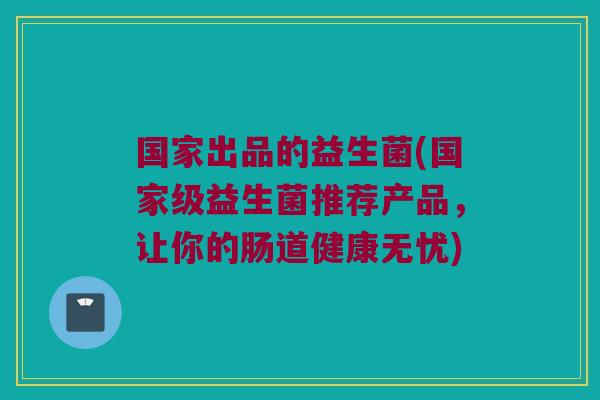 国家出品的益生菌(国家级益生菌推荐产品,让你的肠道健康无忧) 国家出品的益生菌(国家级益生菌推荐产品,让你的肠道健康无忧)