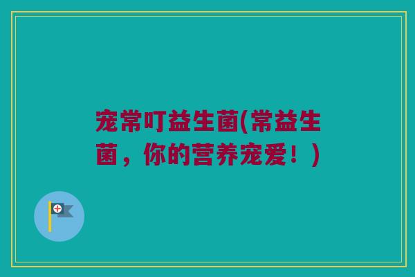 宠常叮益生菌(常益生菌，你的营养宠爱！)