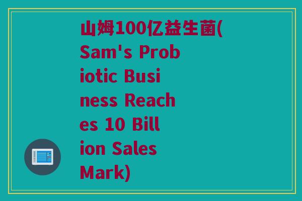 山姆100亿益生菌(Sam's Probiotic Business Reaches 10 Billion Sales Mark)
