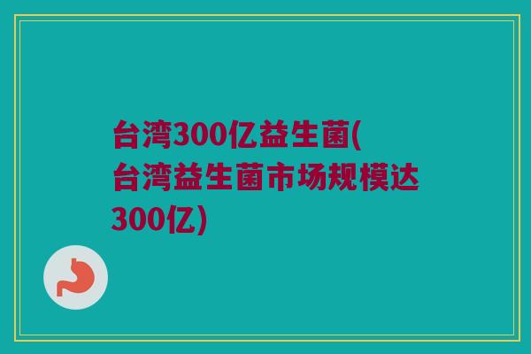 台湾300亿益生菌(台湾益生菌市场规模达300亿)