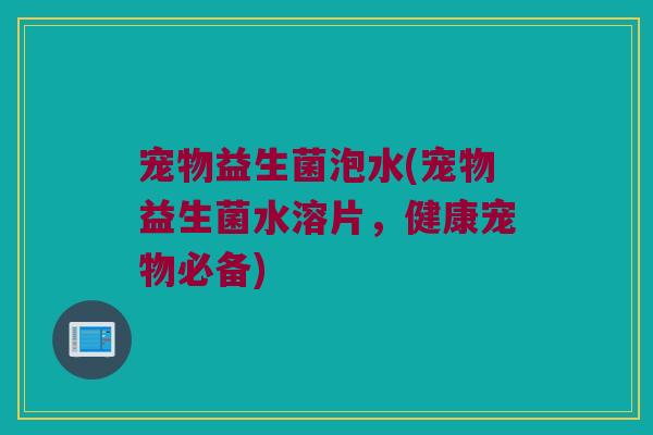 宠物益生菌泡水(宠物益生菌水溶片，健康宠物必备)