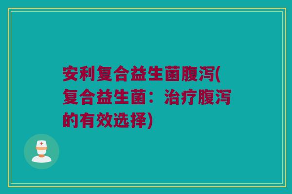安利复合益生菌腹泻(复合益生菌：治疗腹泻的有效选择)
