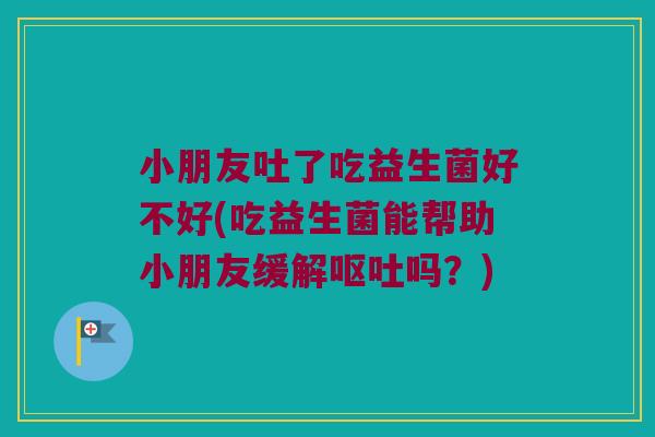 小朋友吐了吃益生菌好不好(吃益生菌能帮助小朋友缓解呕吐吗？)