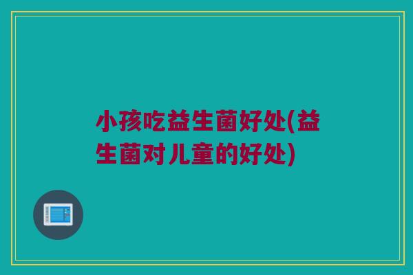 小孩吃益生菌好处(益生菌对儿童的好处)