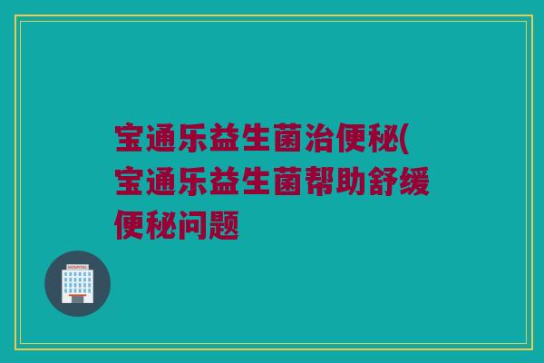 宝通乐益生菌治便秘(宝通乐益生菌帮助舒缓便秘问题