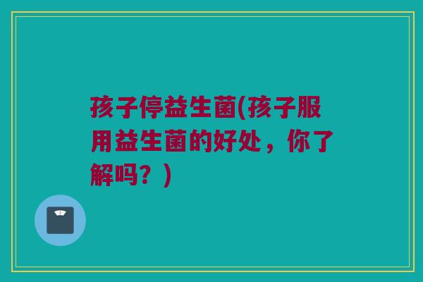 孩子停益生菌(孩子服用益生菌的好处，你了解吗？)