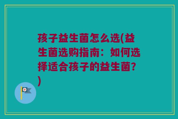 孩子益生菌怎么选(益生菌选购指南：如何选择适合孩子的益生菌？)