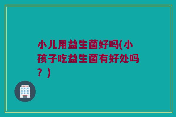 小儿用益生菌好吗(小孩子吃益生菌有好处吗？)
