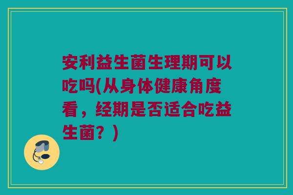 安利益生菌生理期可以吃吗(从身体健康角度看，经期是否适合吃益生菌？)