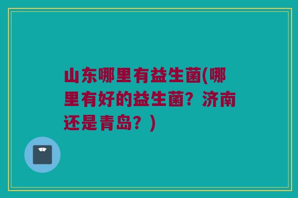 山东哪里有益生菌(哪里有好的益生菌？济南还是青岛？)