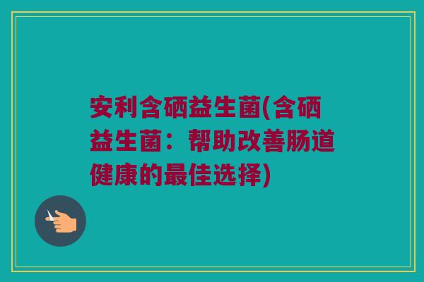 安利含硒益生菌(含硒益生菌：帮助改善肠道健康的最佳选择)