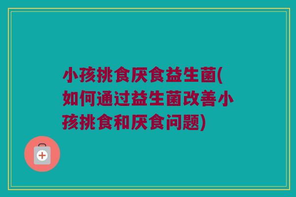 小孩挑食厌食益生菌(如何通过益生菌改善小孩挑食和厌食问题)