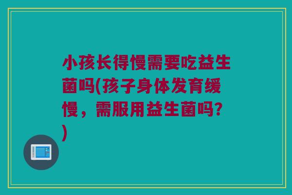 小孩长得慢需要吃益生菌吗(孩子身体发育缓慢，需服用益生菌吗？)