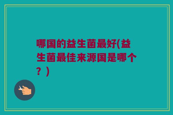 哪国的益生菌好(益生菌佳来源国是哪个?) 哪国的益生菌好(益生菌佳来源国是哪个?)