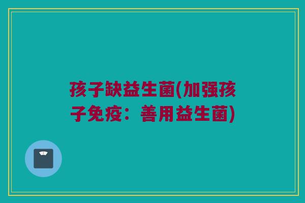 孩子缺益生菌(加强孩子免疫：善用益生菌)