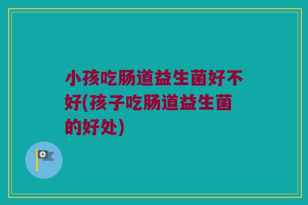 小孩吃肠道益生菌好不好(孩子吃肠道益生菌的好处) 小孩吃肠道益生菌好不好(孩子吃肠道益生菌的好处)