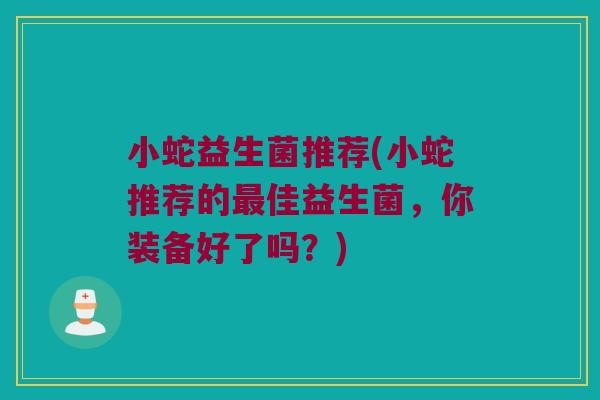 小蛇益生菌推荐(小蛇推荐的佳益生菌,你装备好了吗?) 小蛇益生菌推荐(小蛇推荐的佳益生菌,你装备好了吗?)