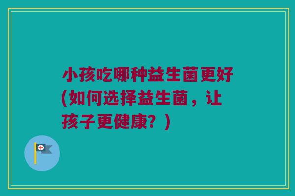 小孩吃哪种益生菌更好(如何选择益生菌，让孩子更健康？)