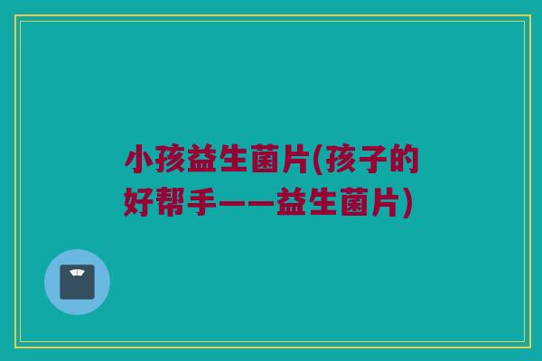 小孩益生菌片(孩子的好帮手——益生菌片)