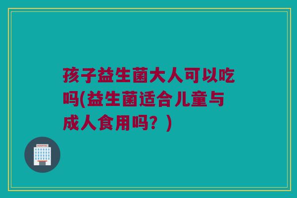 孩子益生菌大人可以吃吗(益生菌适合儿童与成人食用吗?) 孩子益生菌大人可以吃吗(益生菌适合儿童与成人食用吗?)
