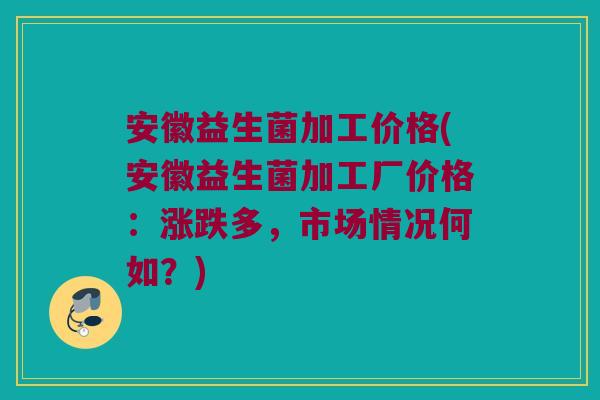 安徽益生菌加工价格(安徽益生菌加工厂价格：涨跌多，市场情况何如？)