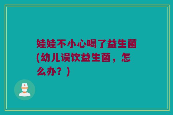 娃娃不小心喝了益生菌(幼儿误饮益生菌，怎么办？)