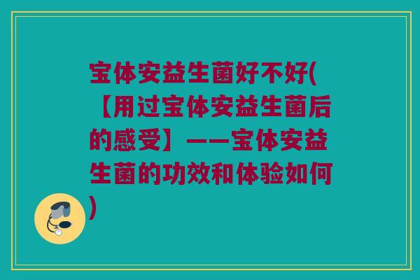 宝体安益生菌好不好(【用过宝体安益生菌后的感受】——宝体安益生菌的功效和体验如何)