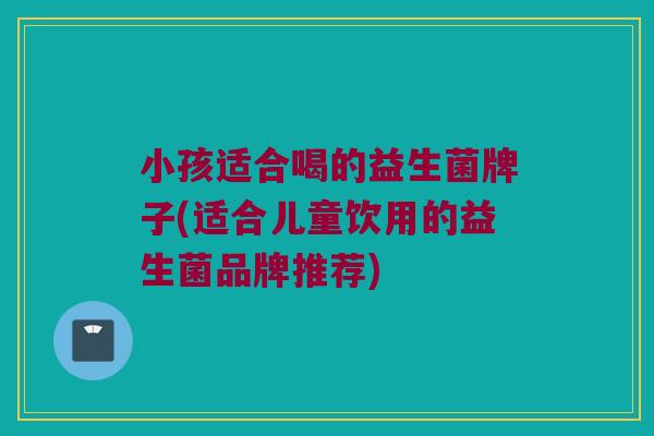 小孩适合喝的益生菌牌子(适合儿童饮用的益生菌品牌推荐)