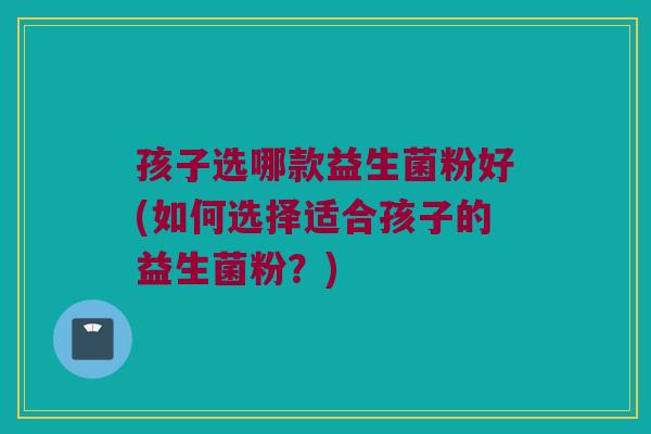 孩子选哪款益生菌粉好(如何选择适合孩子的益生菌粉？)