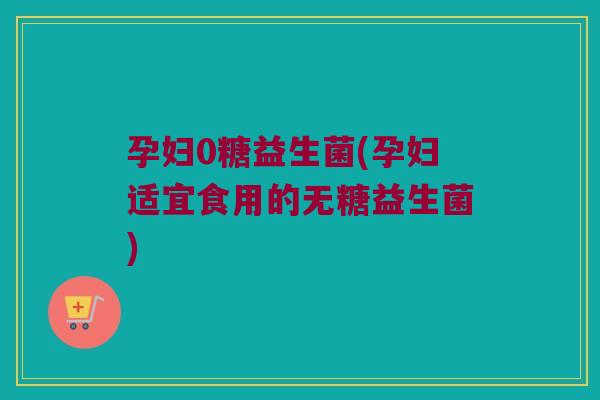 孕妇0糖益生菌(孕妇适宜食用的无糖益生菌) 孕妇0糖益生菌(孕妇适宜食用的无糖益生菌)