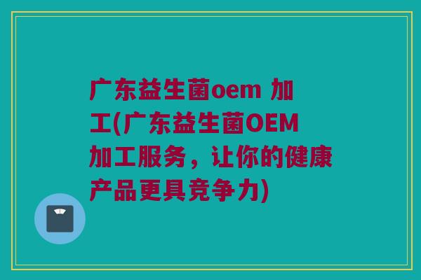 广东益生菌oem 加工(广东益生菌OEM加工服务，让你的健康产品更具竞争力)