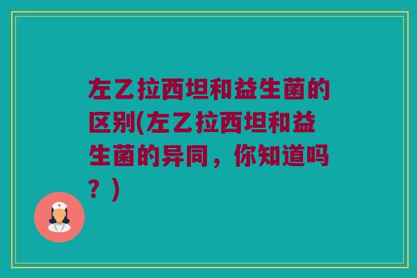 左乙拉西坦和益生菌的区别(左乙拉西坦和益生菌的异同,你知道吗?) 左乙拉西坦和益生菌的区别(左乙拉西坦和益生菌的异同,你知道吗?)