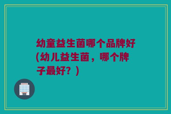 幼童益生菌哪个品牌好(幼儿益生菌，哪个牌子最好？)