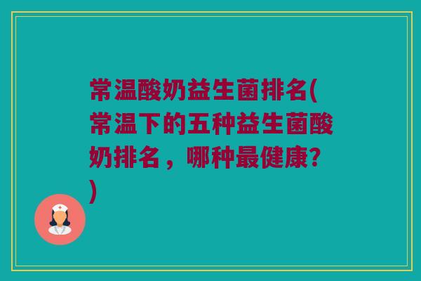 常温酸奶益生菌排名(常温下的五种益生菌酸奶排名,哪种健康?) 常温酸奶益生菌排名(常温下的五种益生菌酸奶排名,哪种健康?)