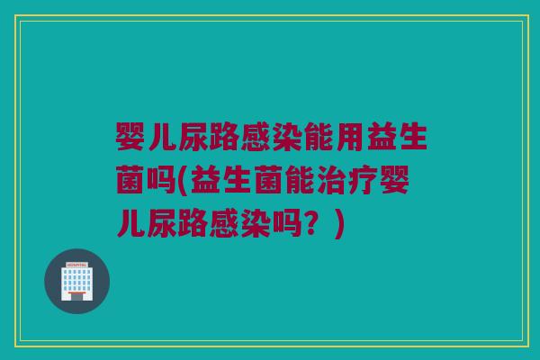 婴儿尿路感染能用益生菌吗(益生菌能治疗婴儿尿路感染吗？)