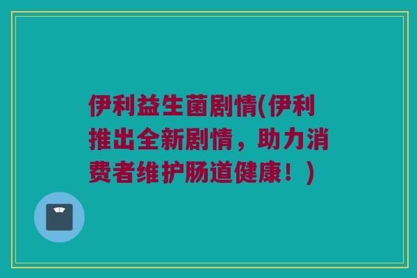 伊利益生菌剧情(伊利推出全新剧情，助力消费者维护肠道健康！)