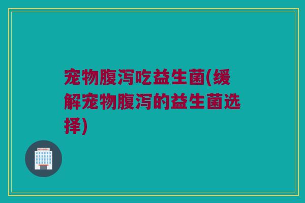 宠物腹泻吃益生菌(缓解宠物腹泻的益生菌选择)