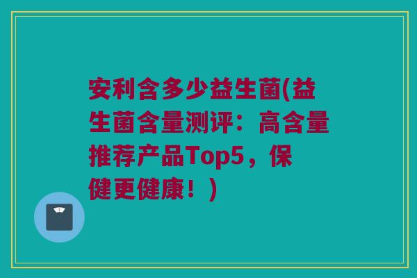 安利含多少益生菌(益生菌含量测评：高含量推荐产品Top5，保健更健康！)