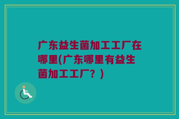 广东益生菌加工工厂在哪里(广东哪里有益生菌加工工厂？)