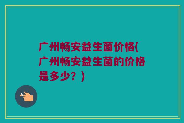 广州畅安益生菌价格(广州畅安益生菌的价格是多少？)