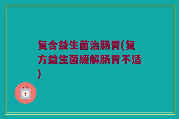 复合益生菌治肠胃(复方益生菌缓解肠胃不适)