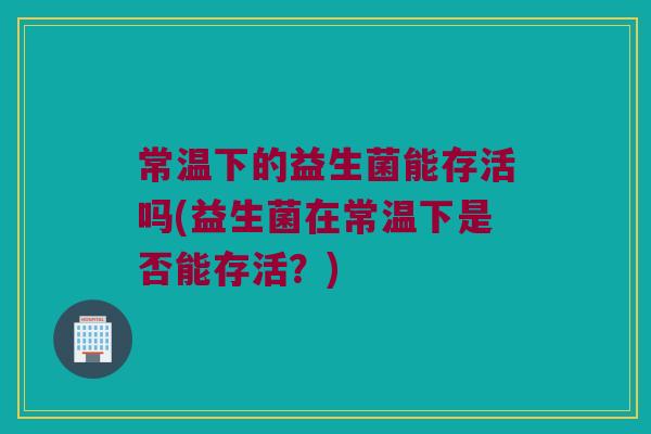 常温下的益生菌能存活吗(益生菌在常温下是否能存活?) 常温下的益生菌能存活吗(益生菌在常温下是否能存活?)