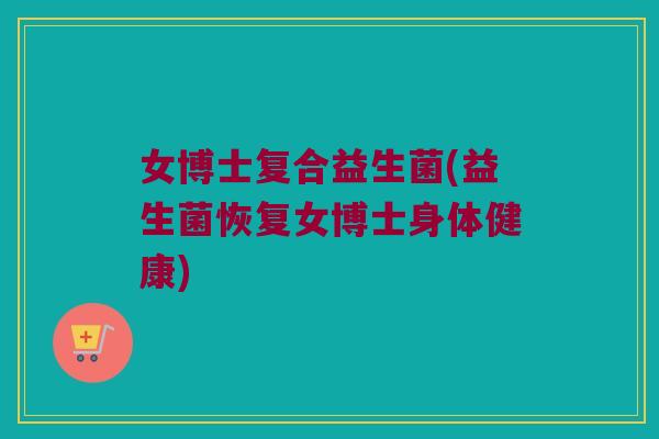 女博士复合益生菌(益生菌恢复女博士身体健康) 女博士复合益生菌(益生菌恢复女博士身体健康)