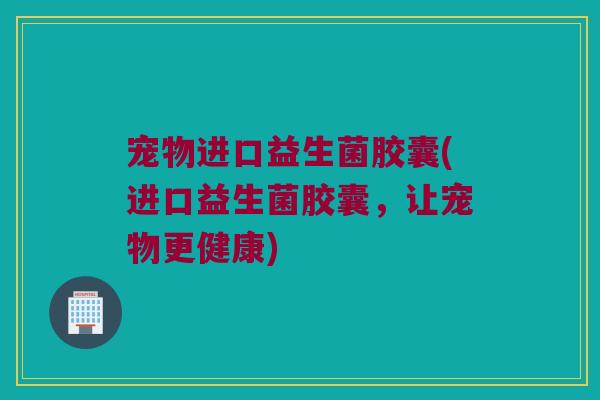 宠物进口益生菌胶囊(进口益生菌胶囊，让宠物更健康)