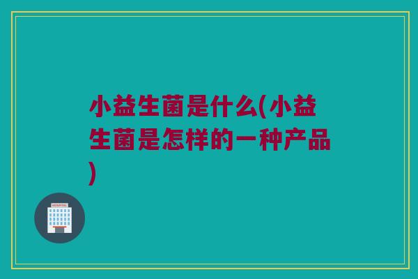 小益生菌是什么(小益生菌是怎样的一种产品) 小益生菌是什么(小益生菌是怎样的一种产品)