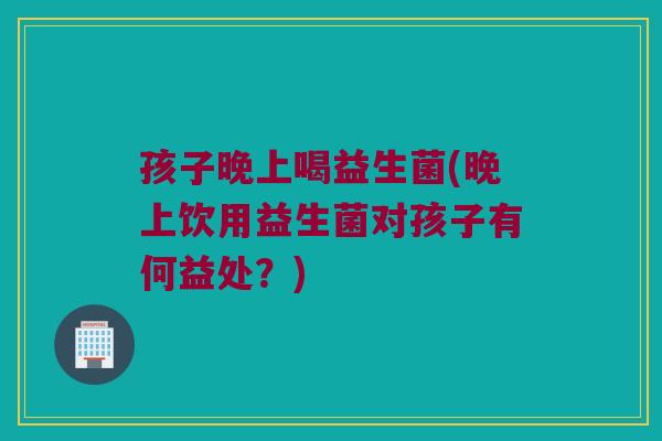 孩子晚上喝益生菌(晚上饮用益生菌对孩子有何益处？)